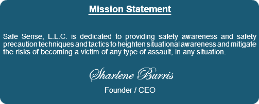 Mission Statement Safe Sense, L.L.C. is dedicated to providing safety awareness and safety precaution techniques and tactics to heighten situational awareness and mitigate the risks of becoming a victim of any type of assault, in any situation. Sharlene Burris Founder / CEO